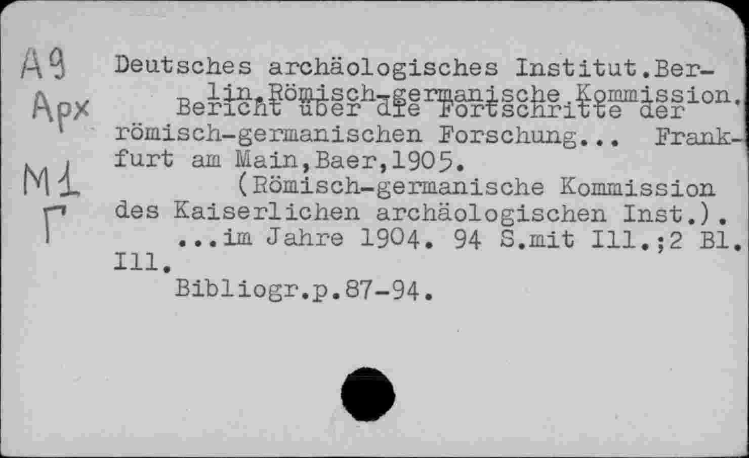 ﻿А?
Арх
Ml
Г
Deutsches archäologisches Institut.Ber-
вейбь^біігМі^ійгійгіі?1011-römisch-germanischen Forschung... Fr я ті k-furt am Main,Baer,1905.
(Bömisch-germanische Kommission des Kaiserlichen archäologischen Inst.).
...im Jahre I9O4. 94 S.mit Ill.;2 Bl. Hl.
Bibiiogr.p.87-94.